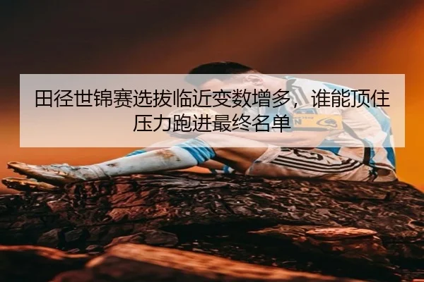 田径世锦赛选拔临近变数增多，谁能顶住压力跑进最终名单